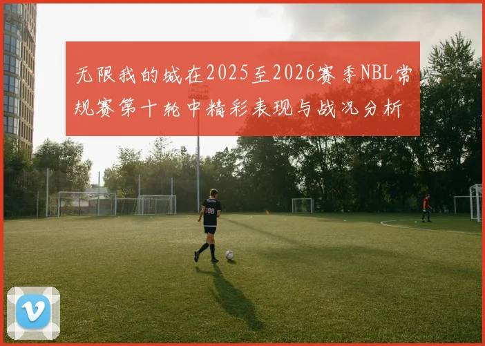 无限我的城在2025至2026赛季NBL常规赛第十轮中精彩表现与战况分析