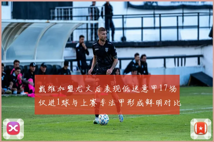戴维加盟尤文后表现低迷意甲17场仅进1球与上赛季法甲形成鲜明对比