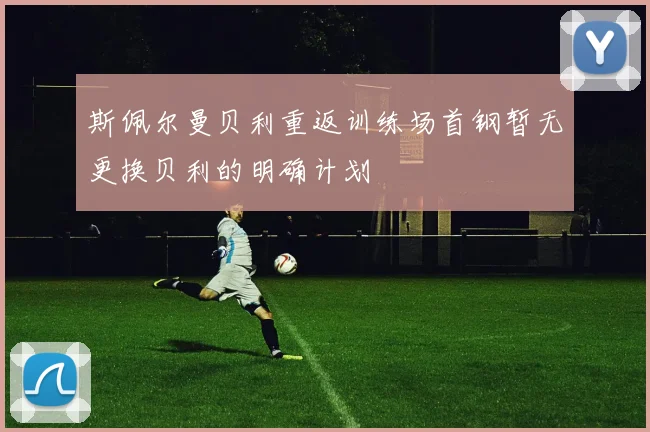 斯佩尔曼贝利重返训练场首钢暂无更换贝利的明确计划