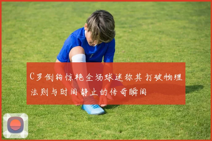 C罗倒钩惊艳全场球迷称其打破物理法则与时间静止的传奇瞬间