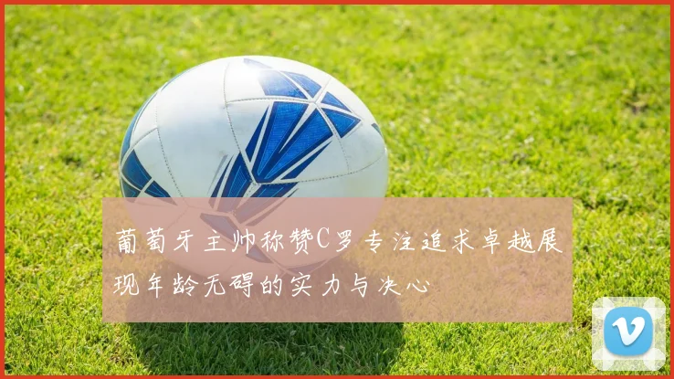 葡萄牙主帅称赞C罗专注追求卓越展现年龄无碍的实力与决心