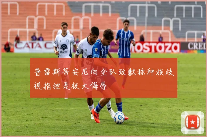 普雷斯蒂安尼向全队致歉称种族歧视指控是极大侮辱