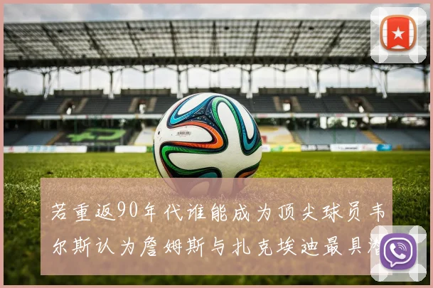 若重返90年代谁能成为顶尖球员韦尔斯认为詹姆斯与扎克埃迪最具潜力