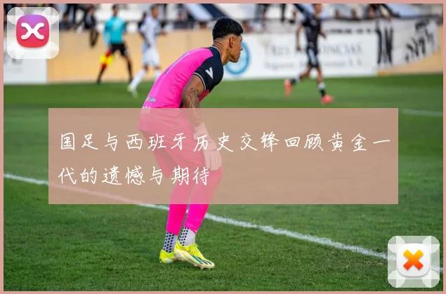 国足与西班牙历史交锋回顾黄金一代的遗憾与期待