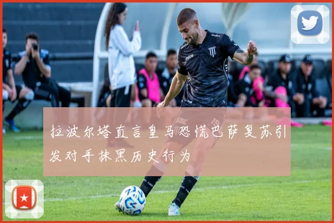 拉波尔塔直言皇马恐慌巴萨复苏引发对手抹黑历史行为