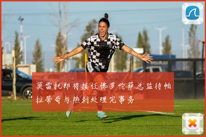 莫雷托即将接任佛罗伦萨总监待帕拉蒂奇与热刺处理完事务
