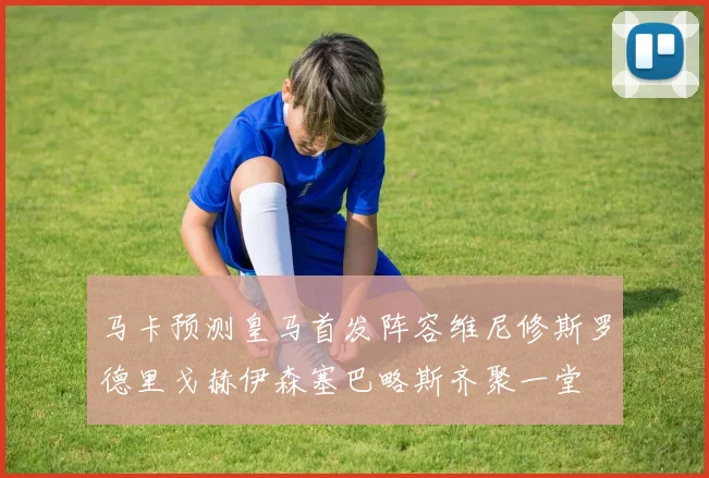 马卡预测皇马首发阵容维尼修斯罗德里戈赫伊森塞巴略斯齐聚一堂