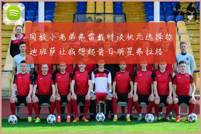 同校小老弟弗雷戴特谈状元选择称迪班萨让我想起昔日明星弗拉格