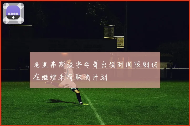老里弗斯谈字母哥出场时间限制仍在继续未有取消计划